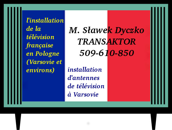 kliknij tu jeśli interesuje Cie: telewizja francuska odbiór w Polsce, odbiór telewizji francuskiej z Francji w Polsce, programy francuskie z satelity Eutelsat 5 West A 5°W Eutelsat 9A 9°E Eutelsat Hotbird 13 13°E, telewizja TV z Francji w Polsce, francuska TV SAT telewizja satelitarna dostępna w Polsce, francuska telewizja francuskie kanały satelitarne francuskie programy satelitarne, publiczna TV francuska odbiór dostępność dostęp w Polsce, francuskie programy informacyjne publiczne informacje wiadomości z Francji po francusku, francuskie programy telewizyjne TF1 M6 W9 France 2, France 3 sat, France 5, Tv 5 Monde, TV 8 Mont Blanc TMC dostępne w Polsce, jak odbierać telewizję francuską w Polsce? tv z Francji jak odbierać odbiór w Polsce? telewizja francuska TV satelitarna z Francji bezpłatne francuskie stacje TV SAT kanały telewizyjne telewizji z Francji odbiór w Polsce bezpłatnie darmo bez opłat dostępność w Polsce Réception de la télévision française en Pologne. Réception de la télévision M6 TF1 W9 France 2 France 3 sat France 5 France o Gong Base Kto LCP Mirabelle TV TV 5 Monde FBS TV 8 Mont Blanc TMC Vosges TV 8 Mont Blanc BFM Business réception en Pologne. l'installation de la télévision française en Pologne (Varsovie et environs). M. Sławek Dyczko - TRANSAKTOR - 509-610-850. Installation et depannage d'antennes terrestre et satellite Varsovie, installation d'antennes de télévision à Varsovie. Recevoir les chaines françaises au Pologne à Varsovie Installation et depannage fransat tntsat au Pologne à Varsovie Réception française TV en pologne tntsat fransat antenna reglage au Pologne à Varsovie